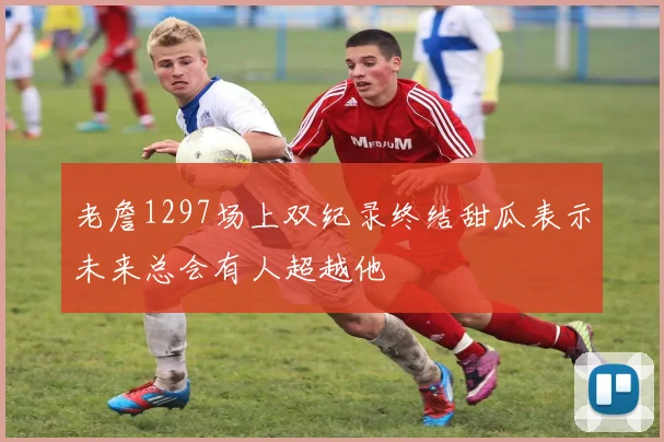 老詹1297场上双纪录终结甜瓜表示未来总会有人超越他