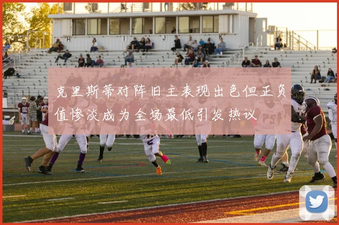 克里斯蒂对阵旧主表现出色但正负值惨淡成为全场最低引发热议