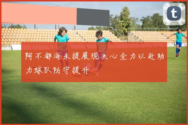 阿不都海米提展现决心全力以赴助力球队防守提升