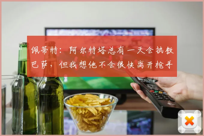 佩蒂特：阿尔特塔总有一天会执教巴萨，但我想他不会很快离开枪手