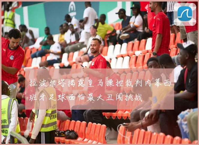 拉波尔塔揭露皇马操控裁判内幕西班牙足球面临最大丑闻挑战