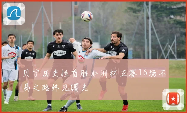 贝宁历史性首胜非洲杯正赛16场不易之路终见曙光