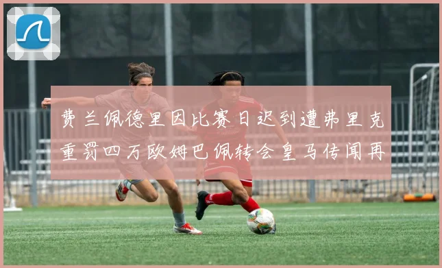 费兰佩德里因比赛日迟到遭弗里克重罚四万欧姆巴佩转会皇马传闻再起