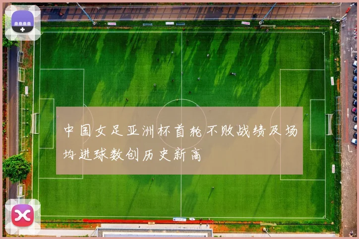 中国女足亚洲杯首轮不败战绩及场均进球数创历史新高