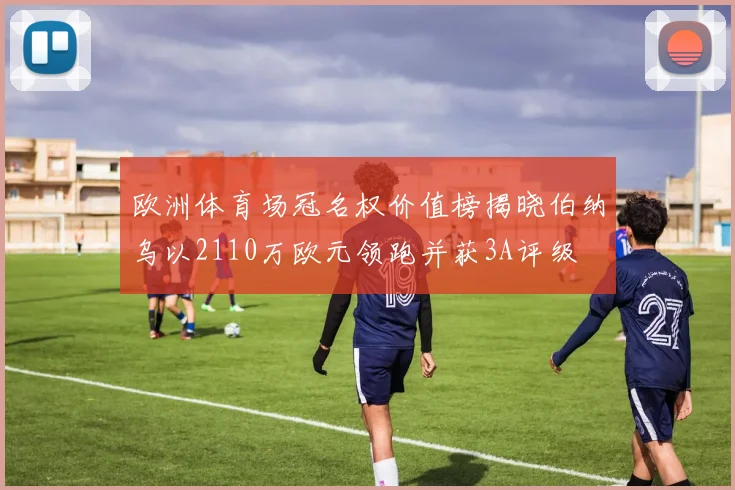欧洲体育场冠名权价值榜揭晓伯纳乌以2110万欧元领跑并获3A评级