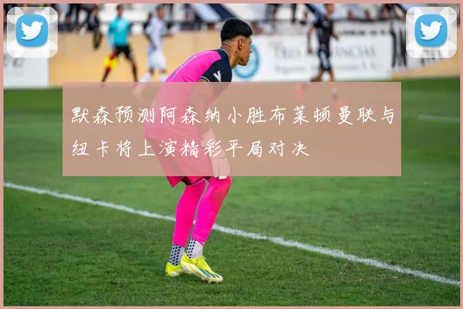 默森预测阿森纳小胜布莱顿曼联与纽卡将上演精彩平局对决