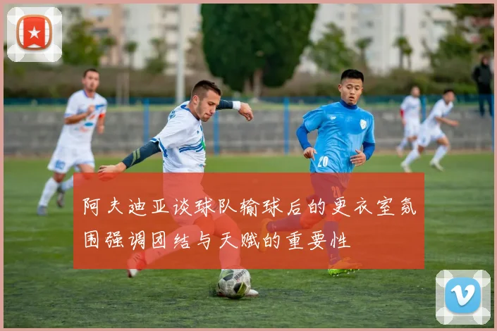 阿夫迪亚谈球队输球后的更衣室氛围强调团结与天赋的重要性