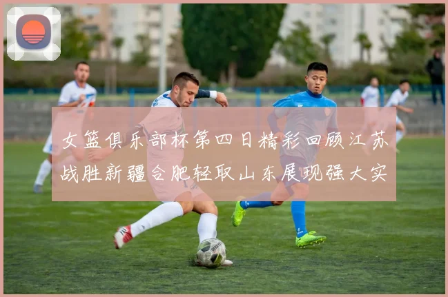 女篮俱乐部杯第四日精彩回顾江苏战胜新疆合肥轻取山东展现强大实力