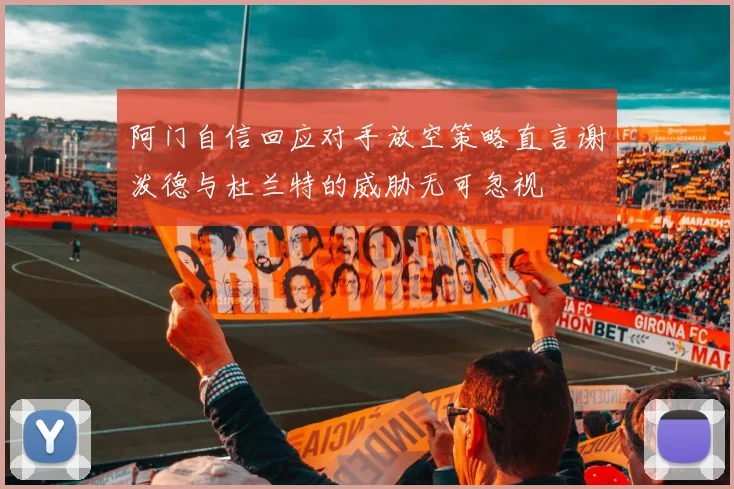 阿门自信回应对手放空策略直言谢泼德与杜兰特的威胁无可忽视