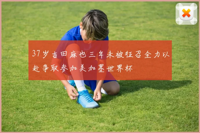 37岁吉田麻也三年未被征召全力以赴争取参加美加墨世界杯