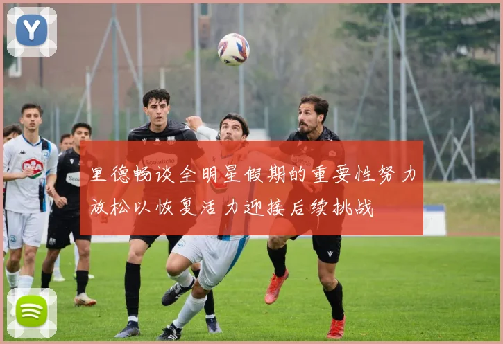 里德畅谈全明星假期的重要性努力放松以恢复活力迎接后续挑战