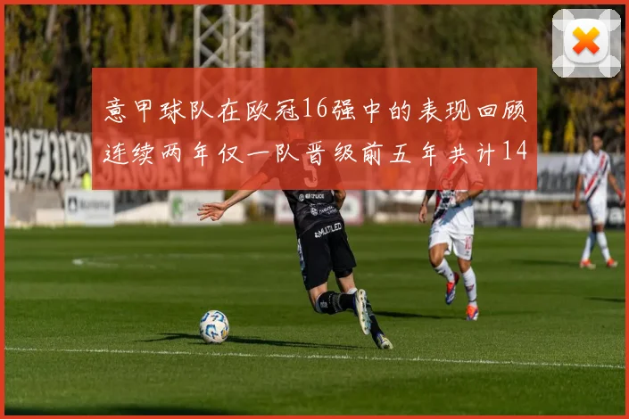 意甲球队在欧冠16强中的表现回顾连续两年仅一队晋级前五年共计14队