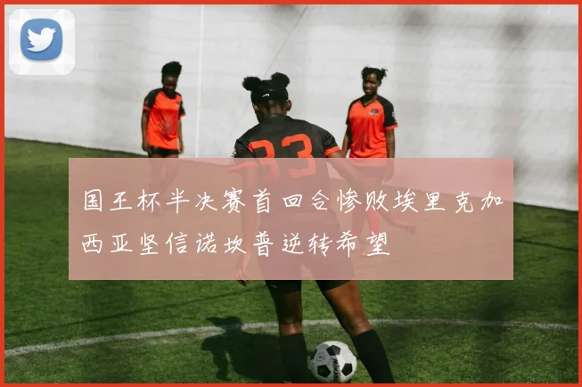 国王杯半决赛首回合惨败埃里克加西亚坚信诺坎普逆转希望