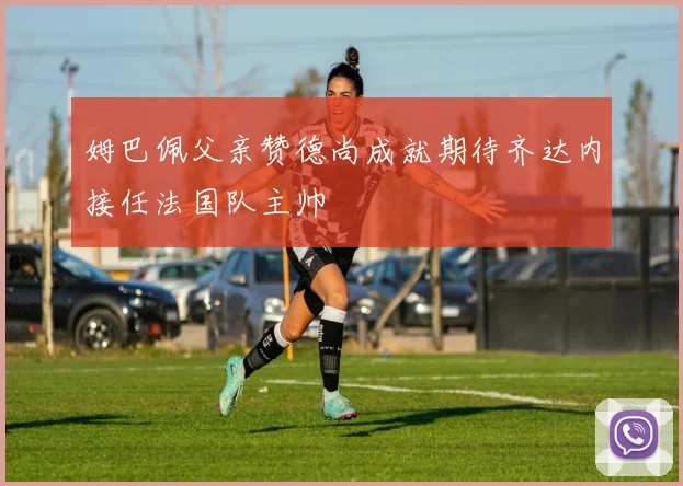 姆巴佩父亲赞德尚成就期待齐达内接任法国队主帅