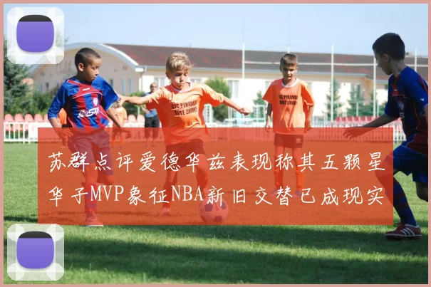 苏群点评爱德华兹表现称其五颗星华子MVP象征NBA新旧交替已成现实