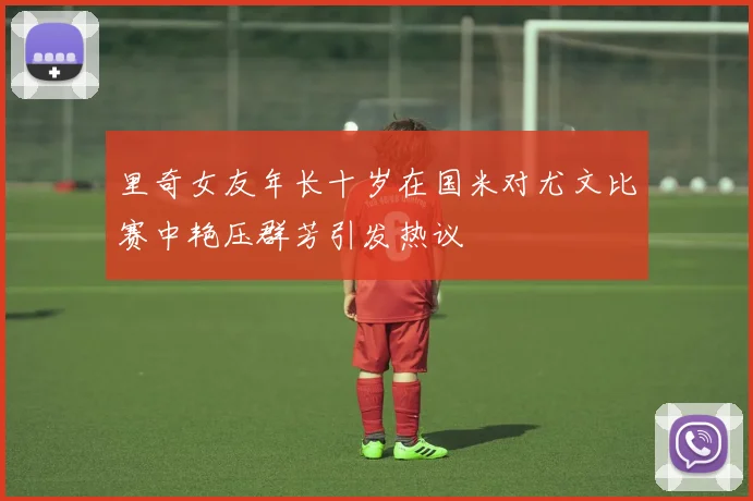 里奇女友年长十岁在国米对尤文比赛中艳压群芳引发热议