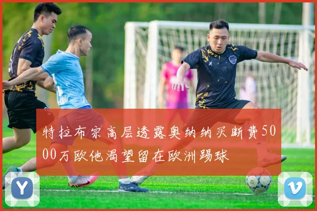 特拉布宗高层透露奥纳纳买断费5000万欧他渴望留在欧洲踢球