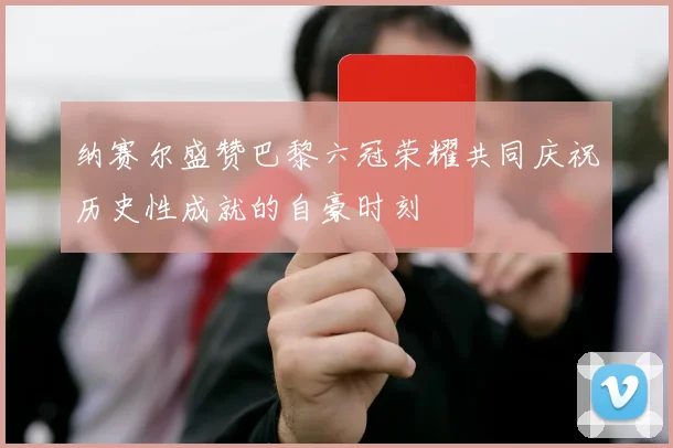 纳赛尔盛赞巴黎六冠荣耀共同庆祝历史性成就的自豪时刻