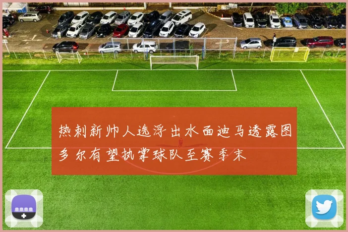 热刺新帅人选浮出水面迪马透露图多尔有望执掌球队至赛季末