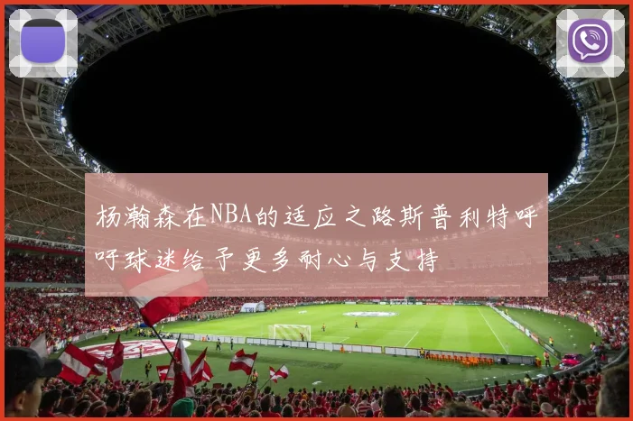 杨瀚森在NBA的适应之路斯普利特呼吁球迷给予更多耐心与支持
