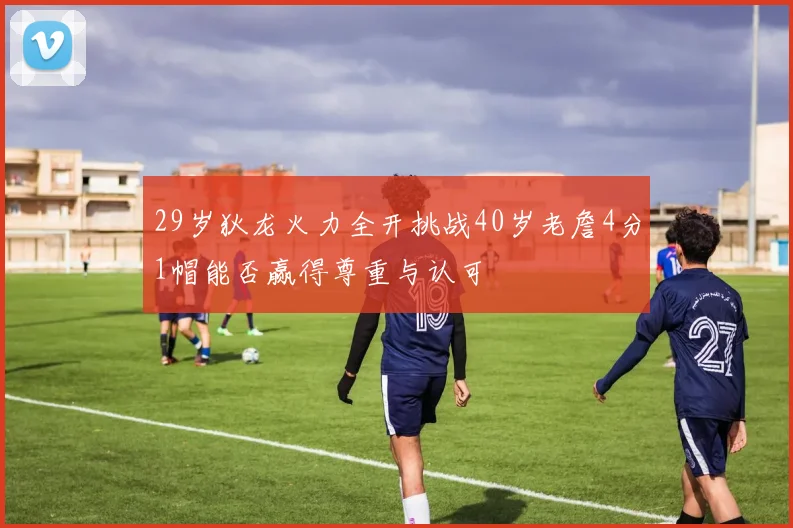 29岁狄龙火力全开挑战40岁老詹4分1帽能否赢得尊重与认可