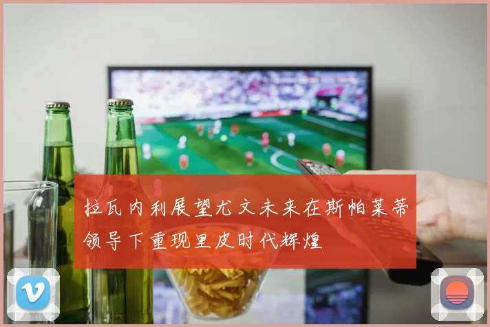 拉瓦内利展望尤文未来在斯帕莱蒂领导下重现里皮时代辉煌