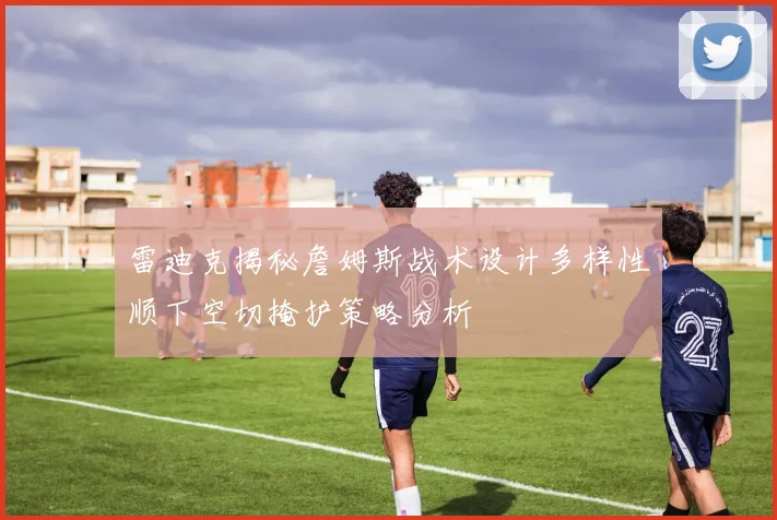 雷迪克揭秘詹姆斯战术设计多样性顺下空切掩护策略分析