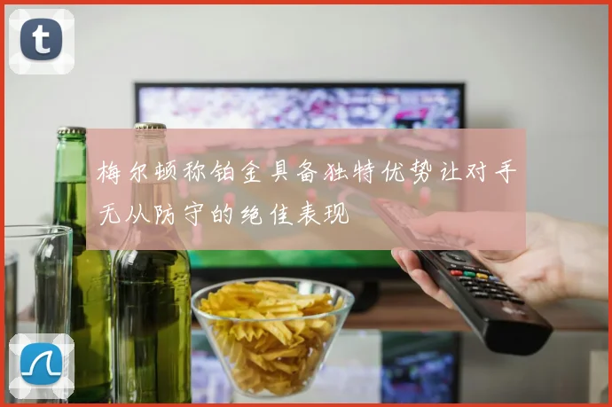 梅尔顿称铂金具备独特优势让对手无从防守的绝佳表现