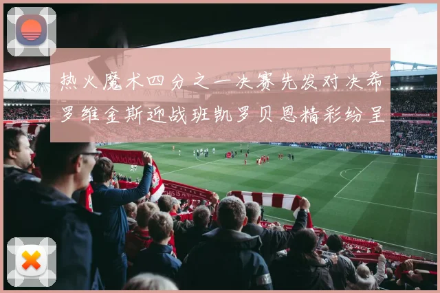 热火魔术四分之一决赛先发对决希罗维金斯迎战班凯罗贝恩精彩纷呈