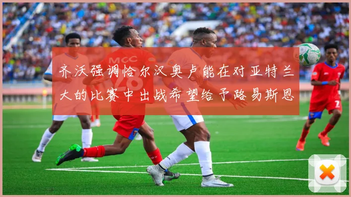 齐沃强调恰尔汉奥卢能在对亚特兰大的比赛中出战希望给予路易斯恩里克更多时间和信任