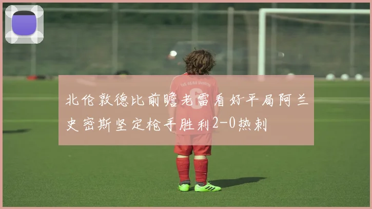 北伦敦德比前瞻老雷看好平局阿兰史密斯坚定枪手胜利2-0热刺