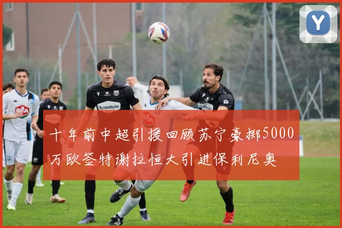十年前中超引援回顾苏宁豪掷5000万欧签特谢拉恒大引进保利尼奥