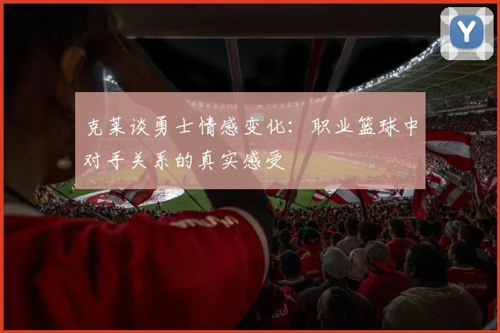 克莱谈勇士情感变化：职业篮球中对手关系的真实感受