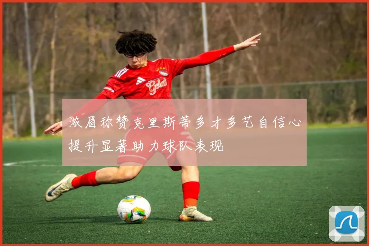 浓眉称赞克里斯蒂多才多艺自信心提升显著助力球队表现