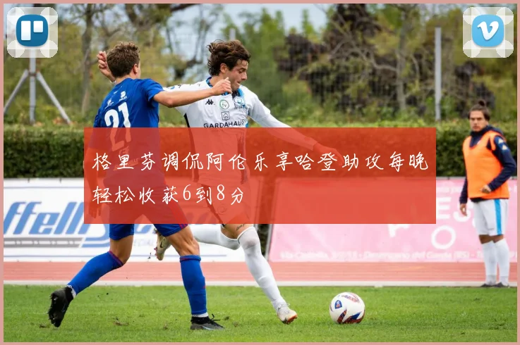 格里芬调侃阿伦乐享哈登助攻每晚轻松收获6到8分