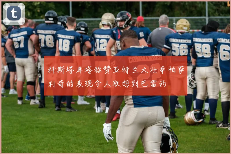 科斯塔库塔称赞亚特兰大壮举帕萨利奇的表现令人联想到巴雷西